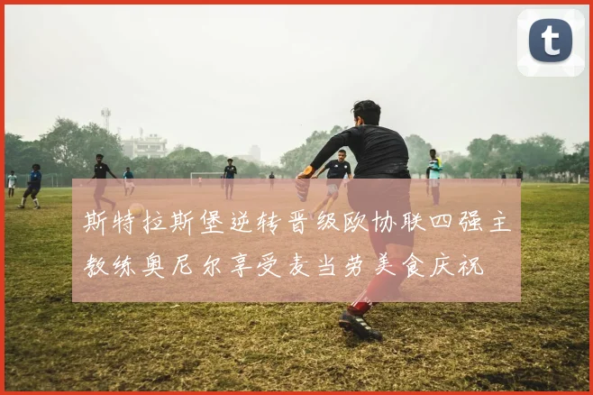 斯特拉斯堡逆转晋级欧协联四强主教练奥尼尔享受麦当劳美食庆祝