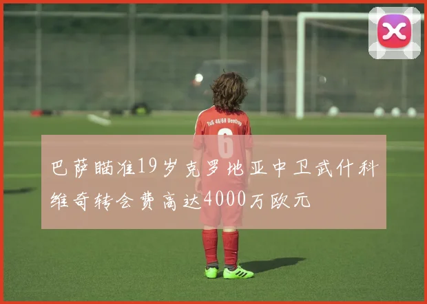 巴萨瞄准19岁克罗地亚中卫武什科维奇转会费高达4000万欧元