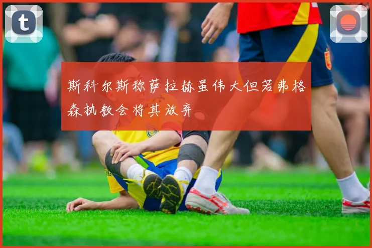 斯科尔斯称萨拉赫虽伟大但若弗格森执教会将其放弃