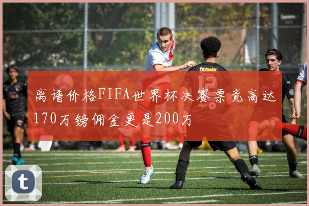 离谱价格FIFA世界杯决赛票竟高达170万镑佣金更是200万