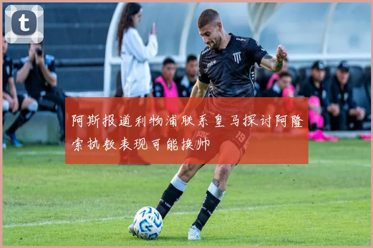 阿斯报道利物浦联系皇马探讨阿隆索执教表现可能换帅