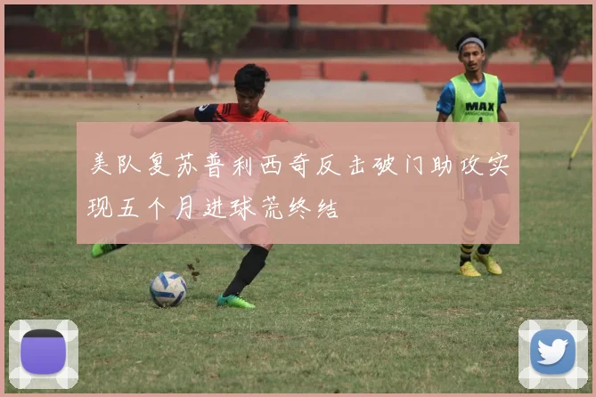 美队复苏普利西奇反击破门助攻实现五个月进球荒终结