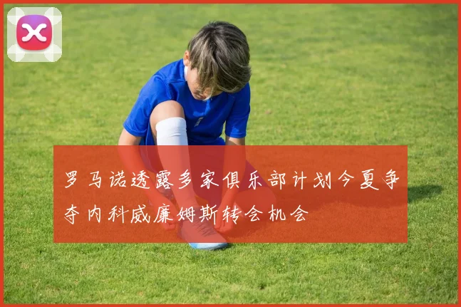 罗马诺透露多家俱乐部计划今夏争夺内科威廉姆斯转会机会