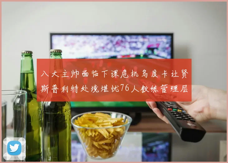 八大主帅面临下课危机乌度卡让贤斯普利特处境堪忧76人教练管理层动荡