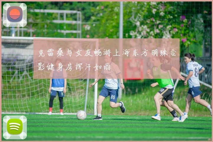 克雷桑与女友畅游上海东方明珠合影健身房挥汗如雨
