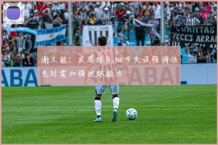 谢文能：反思球队细节失误强调领先时需加强控球能力