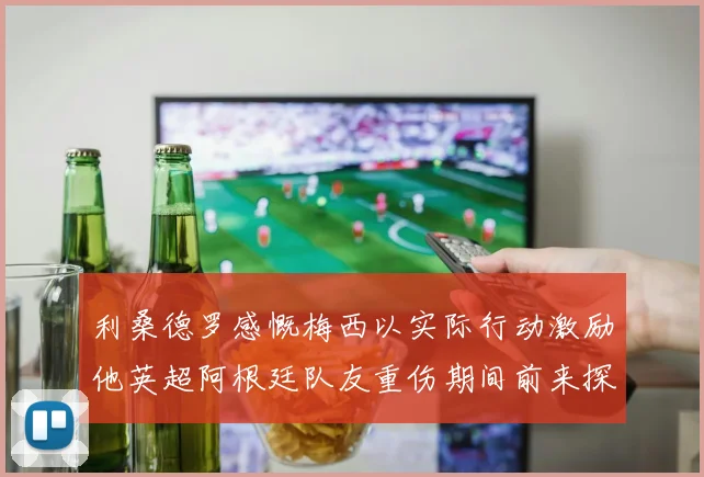 利桑德罗感慨梅西以实际行动激励他英超阿根廷队友重伤期间前来探望