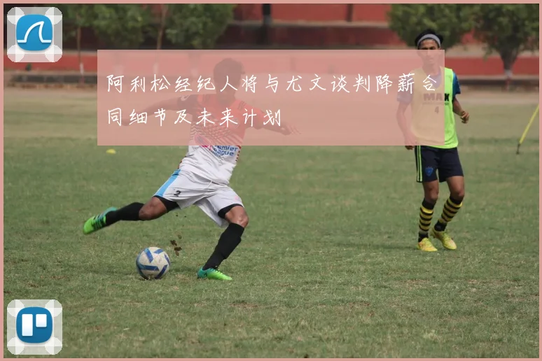 阿利松经纪人将与尤文谈判降薪合同细节及未来计划