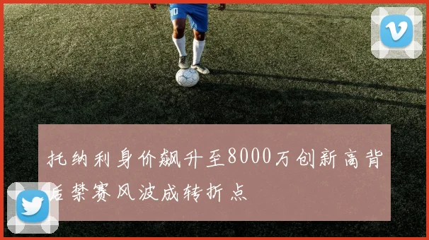 托纳利身价飙升至8000万创新高背后禁赛风波成转折点