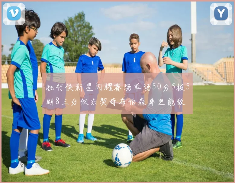 独行侠新星闪耀赛场单场50分5板5断8三分仅东契奇布伦森库里能敌