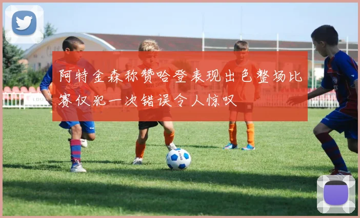 阿特金森称赞哈登表现出色整场比赛仅犯一次错误令人惊叹
