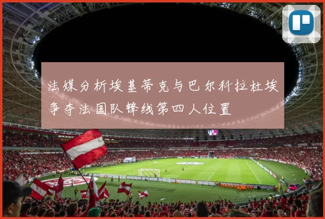 法媒分析埃基蒂克与巴尔科拉杜埃争夺法国队锋线第四人位置