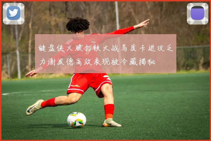 键盘侠火狼打铁大战乌度卡进攻乏力谢泼德高效表现被冷藏揭秘