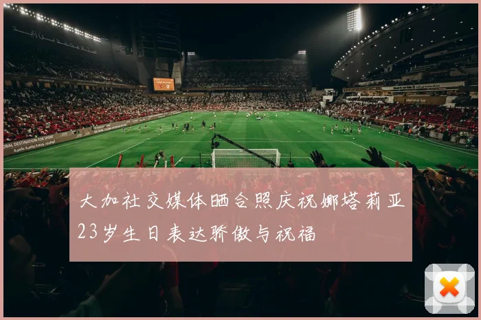 大加社交媒体晒合照庆祝娜塔莉亚23岁生日表达骄傲与祝福