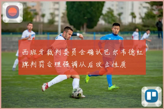 西班牙裁判委员会确认巴尔韦德红牌判罚合理强调从后攻击性质