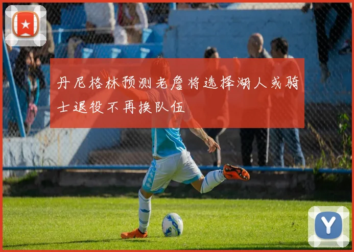 丹尼格林预测老詹将选择湖人或骑士退役不再换队伍
