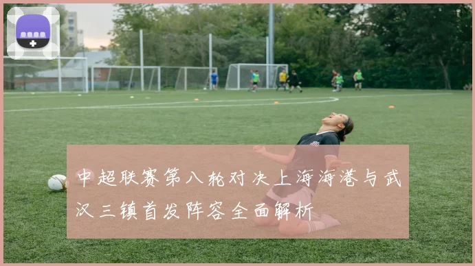 中超联赛第八轮对决上海海港与武汉三镇首发阵容全面解析