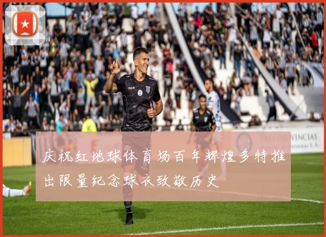 庆祝红地球体育场百年辉煌多特推出限量纪念球衣致敬历史