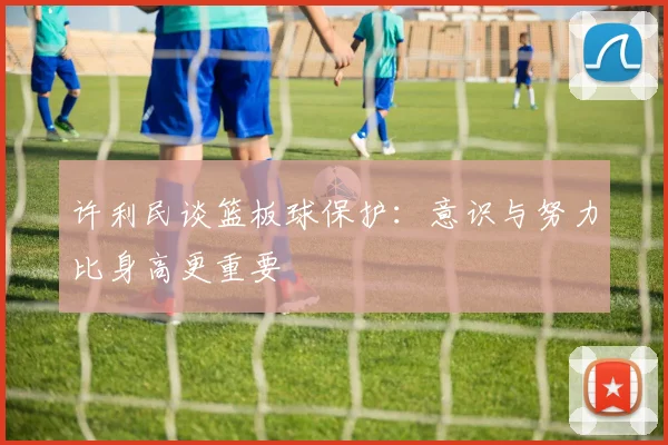 许利民谈篮板球保护：意识与努力比身高更重要
