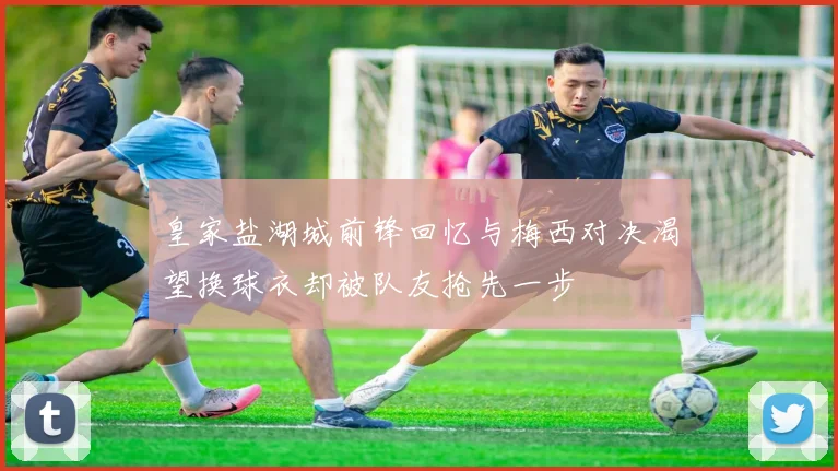 皇家盐湖城前锋回忆与梅西对决渴望换球衣却被队友抢先一步