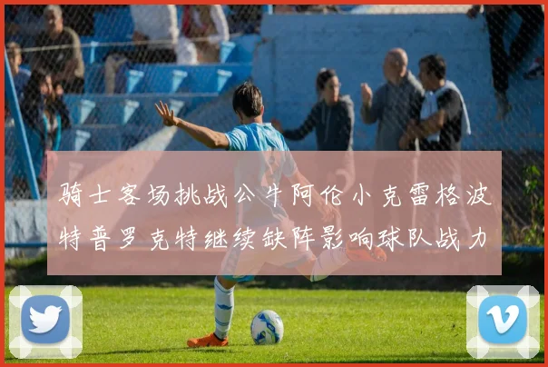 骑士客场挑战公牛阿伦小克雷格波特普罗克特继续缺阵影响球队战力