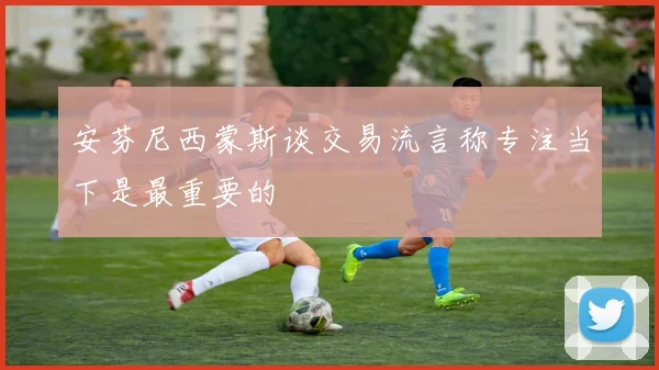 安芬尼西蒙斯谈交易流言称专注当下是最重要的