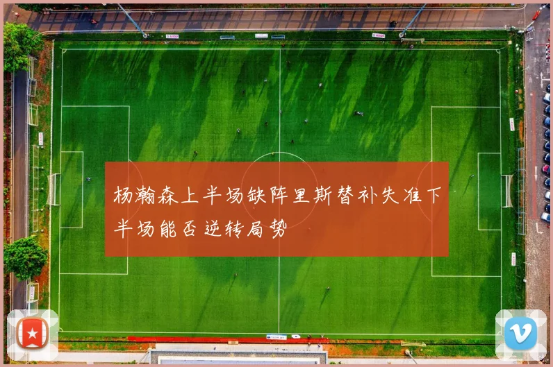 杨瀚森上半场缺阵里斯替补失准下半场能否逆转局势