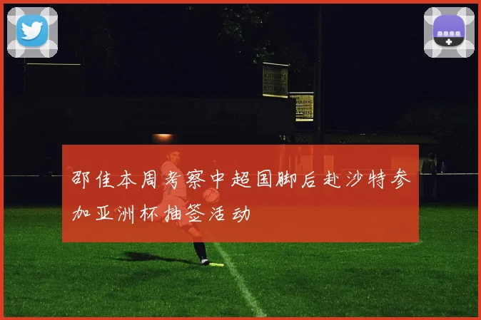 邵佳本周考察中超国脚后赴沙特参加亚洲杯抽签活动