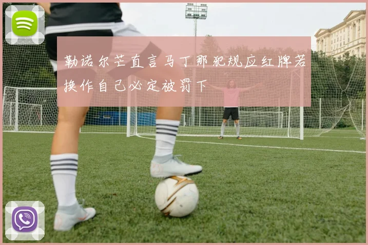 勒诺尔芒直言马丁那犯规应红牌若换作自己必定被罚下