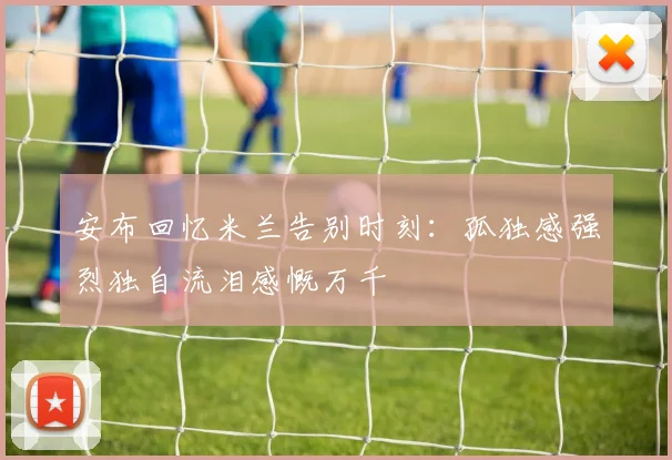 安布回忆米兰告别时刻：孤独感强烈独自流泪感慨万千