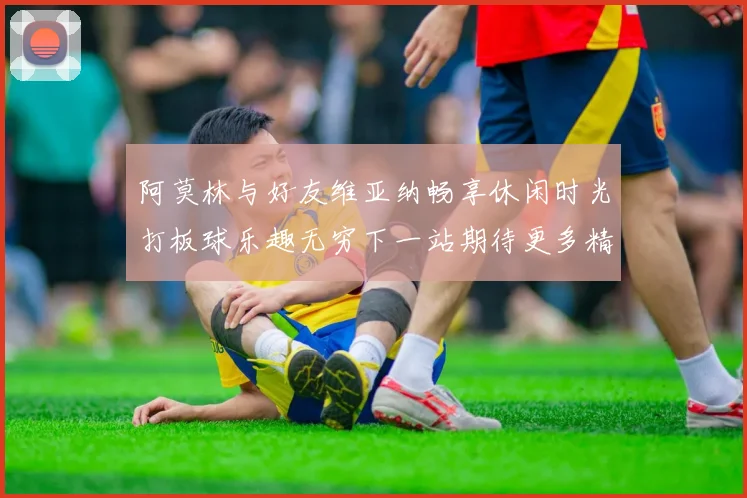 阿莫林与好友维亚纳畅享休闲时光打板球乐趣无穷下一站期待更多精彩
