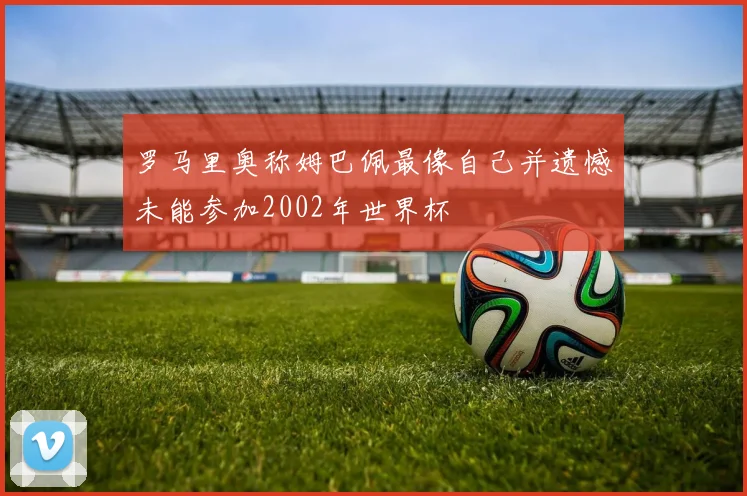 罗马里奥称姆巴佩最像自己并遗憾未能参加2002年世界杯