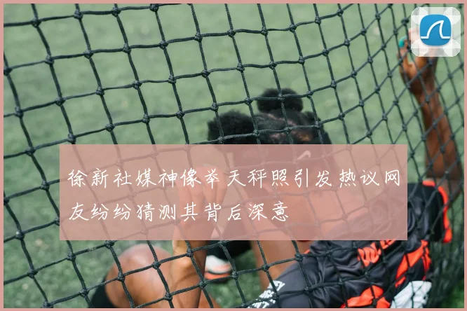 徐新社媒神像举天秤照引发热议网友纷纷猜测其背后深意