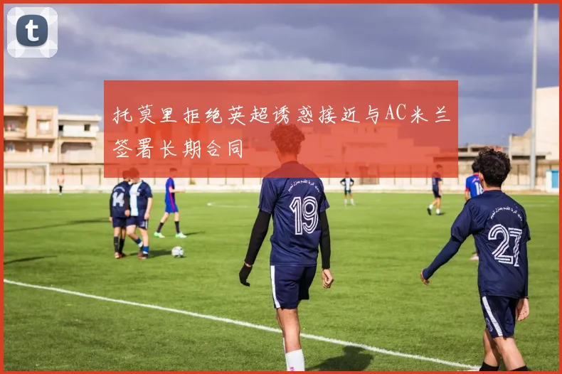 托莫里拒绝英超诱惑接近与AC米兰签署长期合同