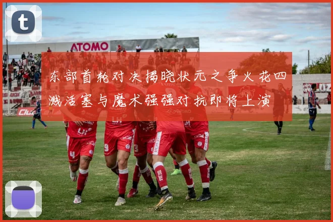 东部首轮对决揭晓状元之争火花四溅活塞与魔术强强对抗即将上演