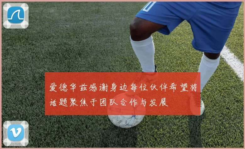 爱德华兹感谢身边每位伙伴希望将话题聚焦于团队合作与发展